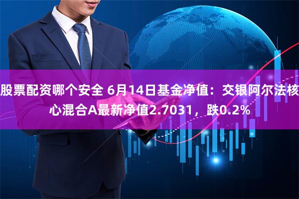 股票配资哪个安全 6月14日基金净值：交银阿尔法核心混合A最新净值2.7031，跌0.2%