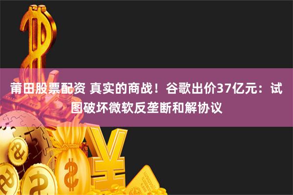 莆田股票配资 真实的商战！谷歌出价37亿元：试图破坏微软反垄断和解协议