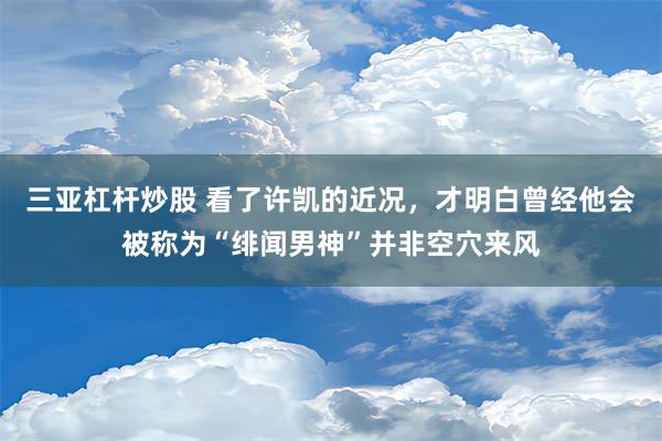 三亚杠杆炒股 看了许凯的近况，才明白曾经他会被称为“绯闻男神”并非空穴来风