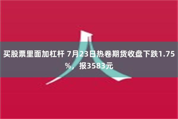 买股票里面加杠杆 7月23日热卷期货收盘下跌1.75%，报3583元