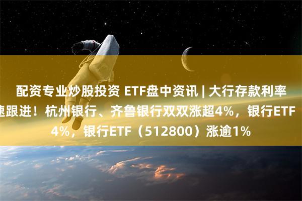 配资专业炒股投资 ETF盘中资讯 | 大行存款利率再下调，股份行火速跟进！杭州银行、齐鲁银行双双涨超4%，银行ETF（512800）涨逾1%