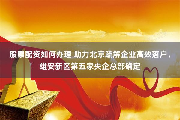 股票配资如何办理 助力北京疏解企业高效落户，雄安新区第五家央企总部确定