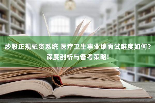 炒股正规融资系统 医疗卫生事业编面试难度如何？深度剖析与备考策略!