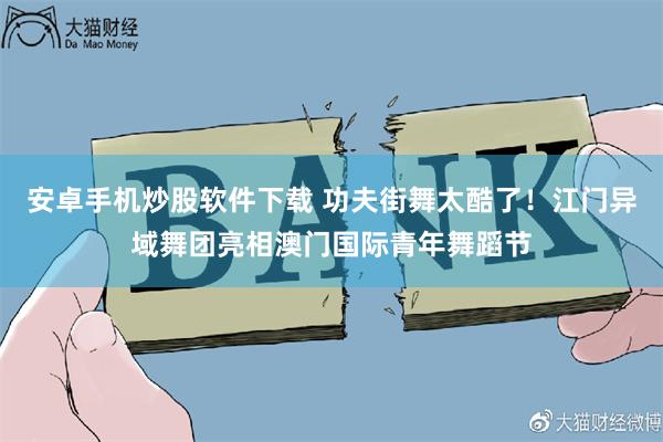 安卓手机炒股软件下载 功夫街舞太酷了！江门异域舞团亮相澳门国际青年舞蹈节