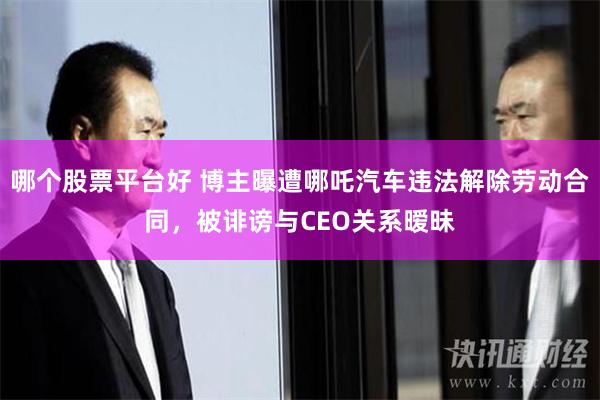 哪个股票平台好 博主曝遭哪吒汽车违法解除劳动合同，被诽谤与CEO关系暧昧