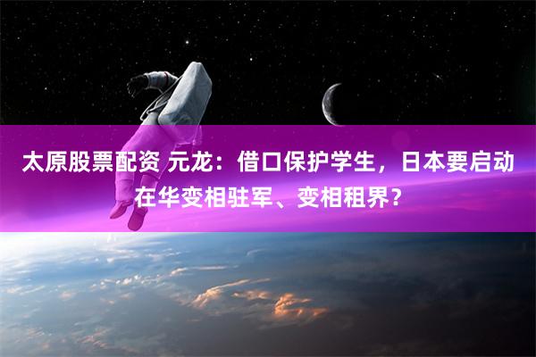 太原股票配资 元龙：借口保护学生，日本要启动在华变相驻军、变相租界？