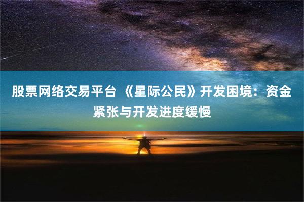 股票网络交易平台 《星际公民》开发困境：资金紧张与开发进度缓慢