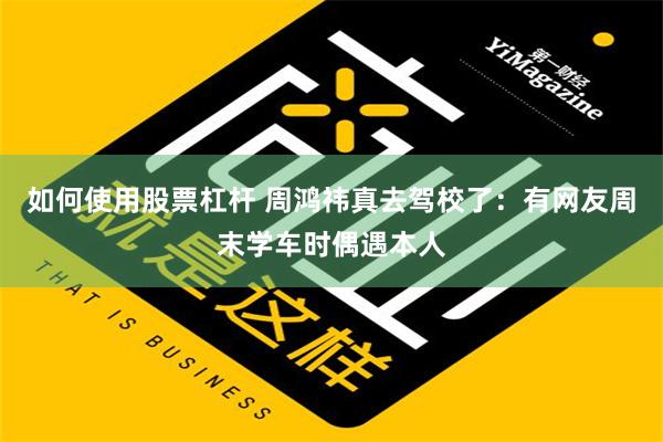 如何使用股票杠杆 周鸿祎真去驾校了：有网友周末学车时偶遇本人