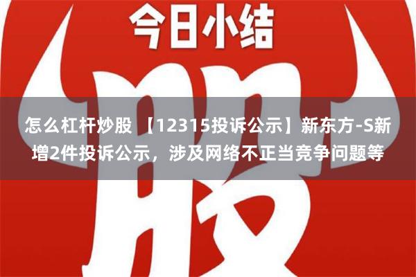 怎么杠杆炒股 【12315投诉公示】新东方-S新增2件投诉公示，涉及网络不正当竞争问题等