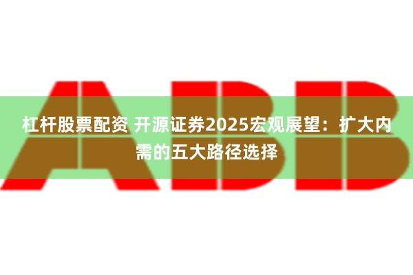 杠杆股票配资 开源证券2025宏观展望：扩大内需的五大路径选择