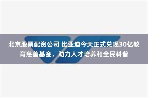 北京股票配资公司 比亚迪今天正式兑现30亿教育慈善基金，助力人才培养和全民科普