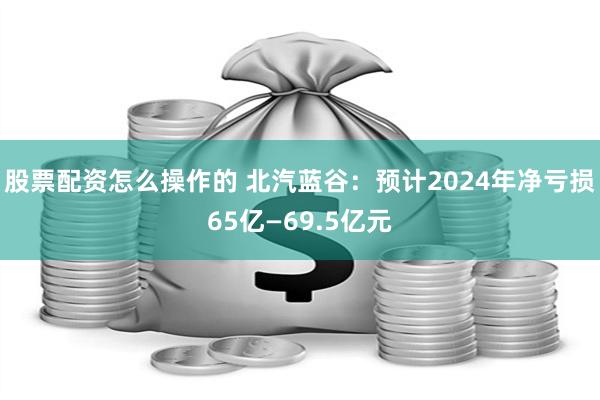 股票配资怎么操作的 北汽蓝谷：预计2024年净亏损65亿—69.5亿元